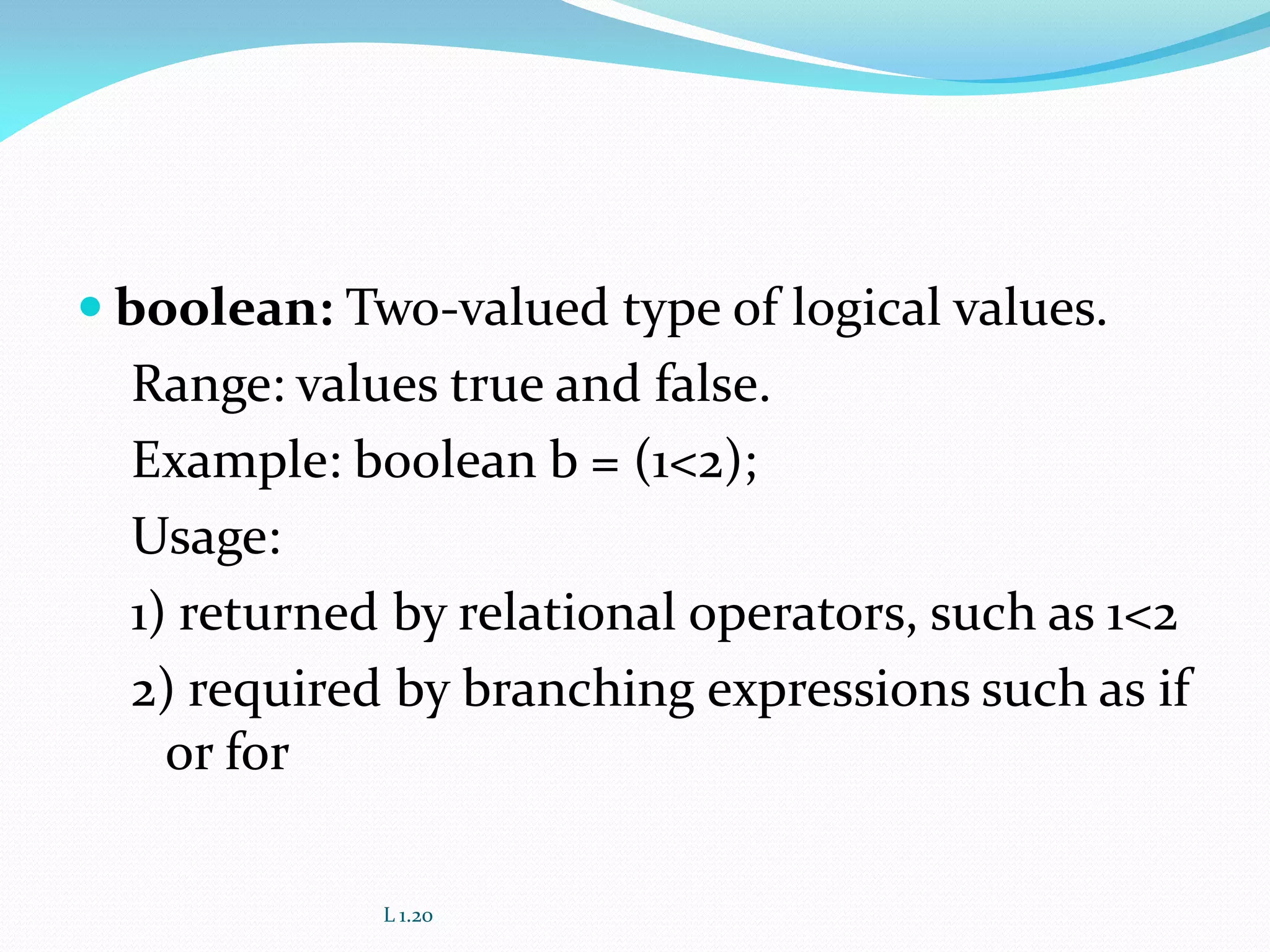  boolean: Two-valued type of logical values.
Range: values true and false.
Example: boolean b = (1<2);
Usage:
1) returned by relational operators, such as 1<2
2) required by branching expressions such as if
or for
L 1.20
 