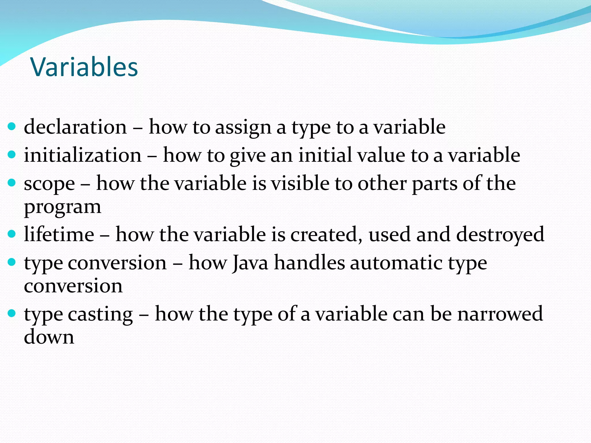 Variables
 declaration – how to assign a type to a variable
 initialization – how to give an initial value to a variable
 scope – how the variable is visible to other parts of the
program
 lifetime – how the variable is created, used and destroyed
 type conversion – how Java handles automatic type
conversion
 type casting – how the type of a variable can be narrowed
down
 