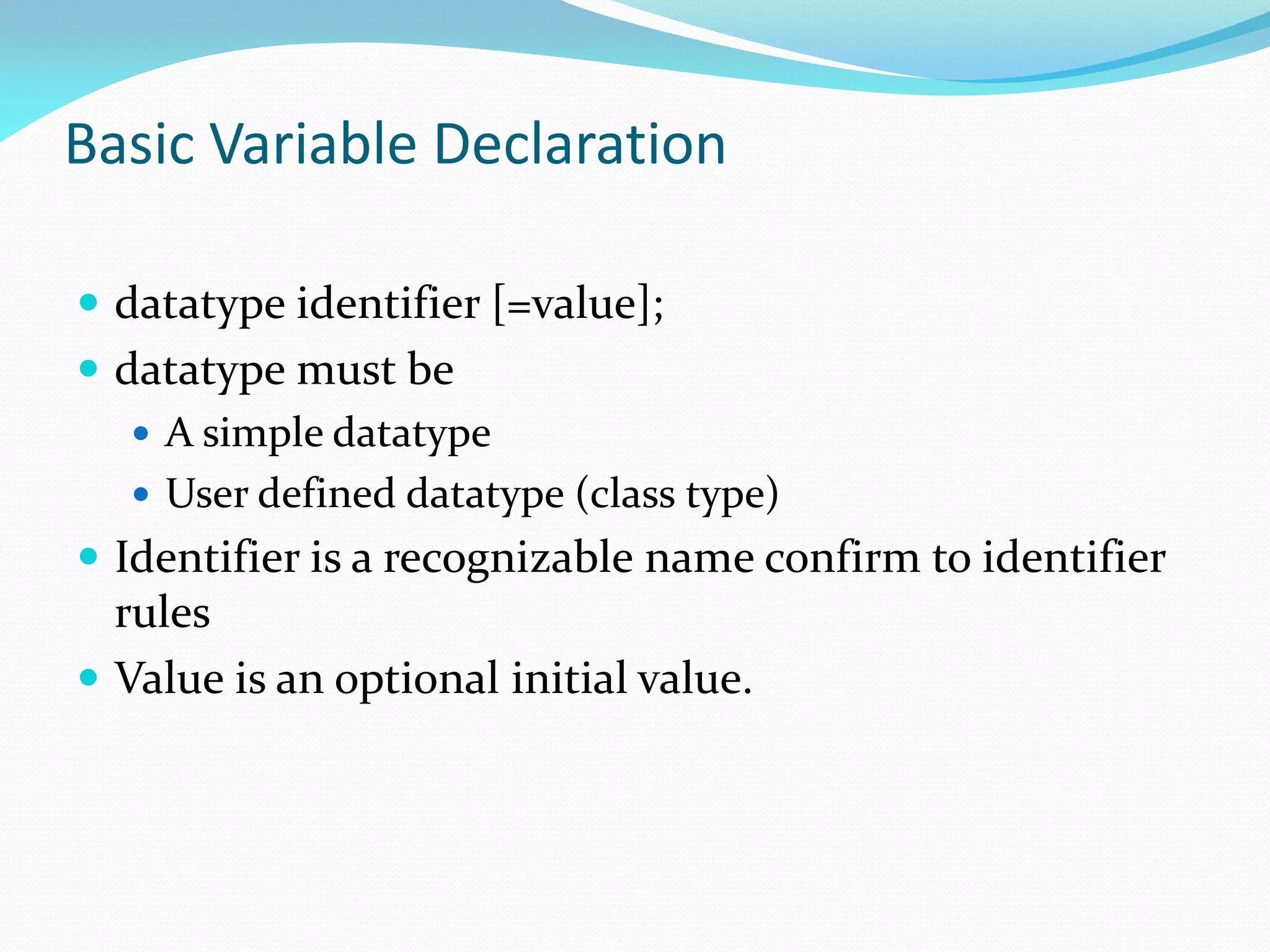 Basic Variable Declaration
 datatype identifier [=value];
 datatype must be
 A simple datatype
 User defined datatype (class type)
 Identifier is a recognizable name confirm to identifier
rules
 Value is an optional initial value.
 