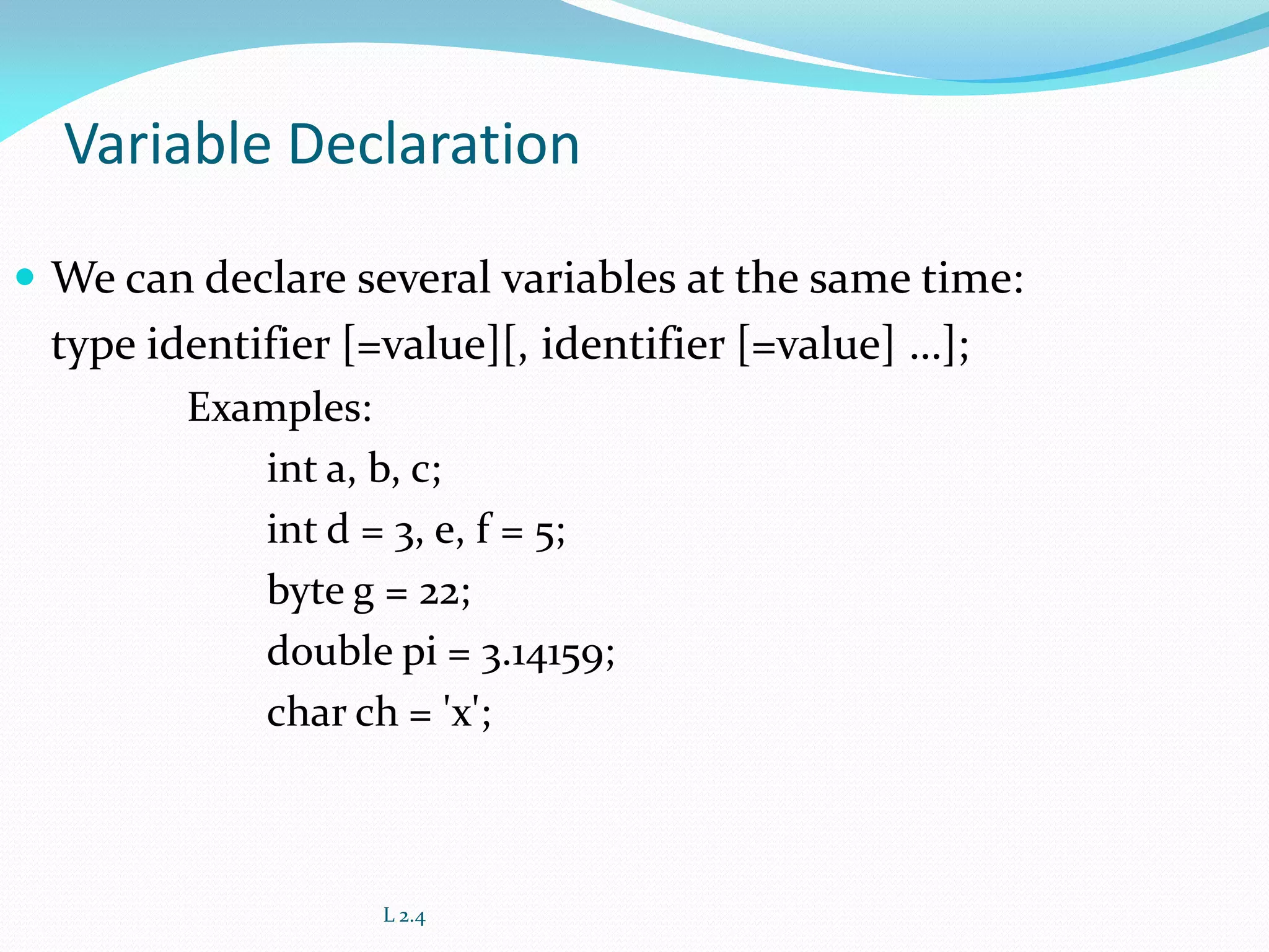 Variable Declaration
 We can declare several variables at the same time:
type identifier [=value][, identifier [=value] …];
Examples:
int a, b, c;
int d = 3, e, f = 5;
byte g = 22;
double pi = 3.14159;
char ch = 'x';
L 2.4
 