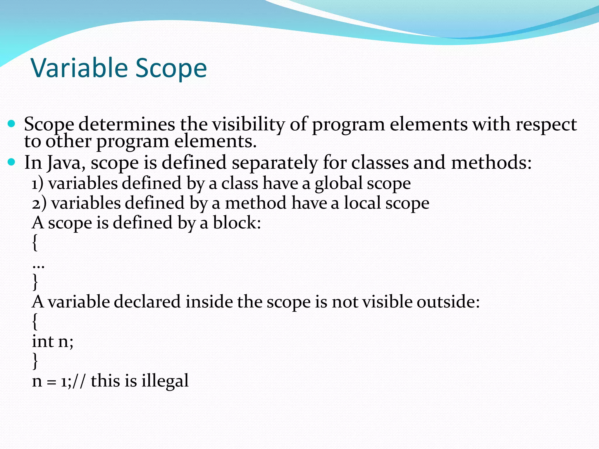 Variable Scope
 Scope determines the visibility of program elements with respect
to other program elements.
 In Java, scope is defined separately for classes and methods:
1) variables defined by a class have a global scope
2) variables defined by a method have a local scope
A scope is defined by a block:
{
…
}
A variable declared inside the scope is not visible outside:
{
int n;
}
n = 1;// this is illegal
 