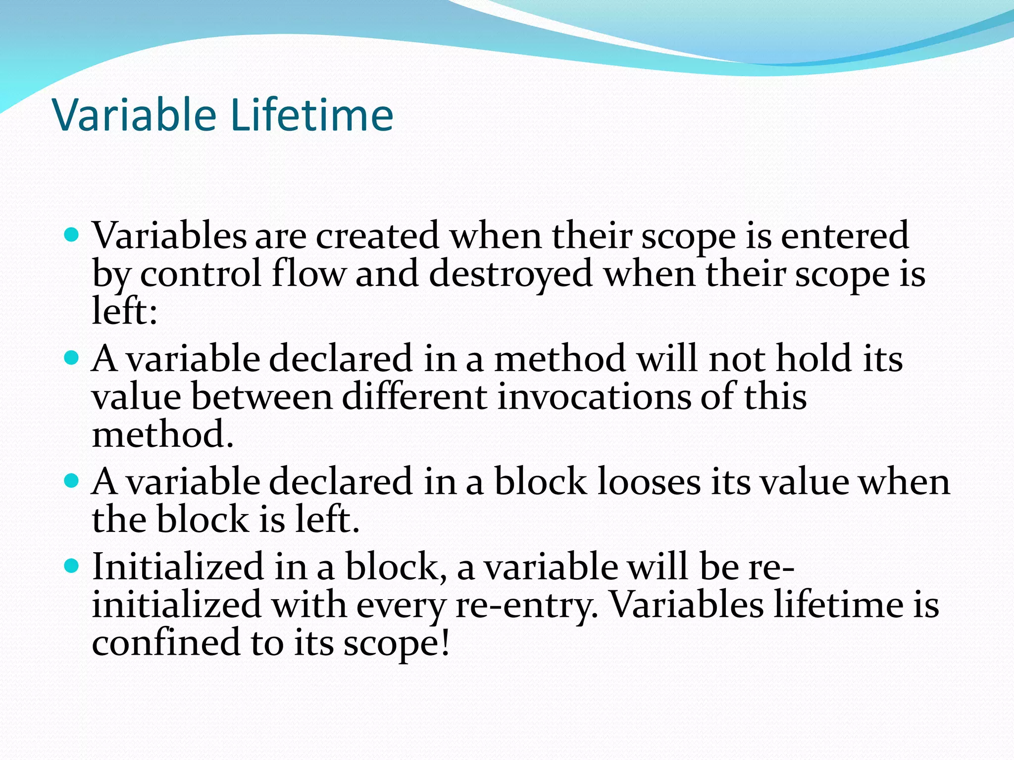Variable Lifetime
 Variables are created when their scope is entered
by control flow and destroyed when their scope is
left:
 A variable declared in a method will not hold its
value between different invocations of this
method.
 A variable declared in a block looses its value when
the block is left.
 Initialized in a block, a variable will be re-
initialized with every re-entry. Variables lifetime is
confined to its scope!
 
