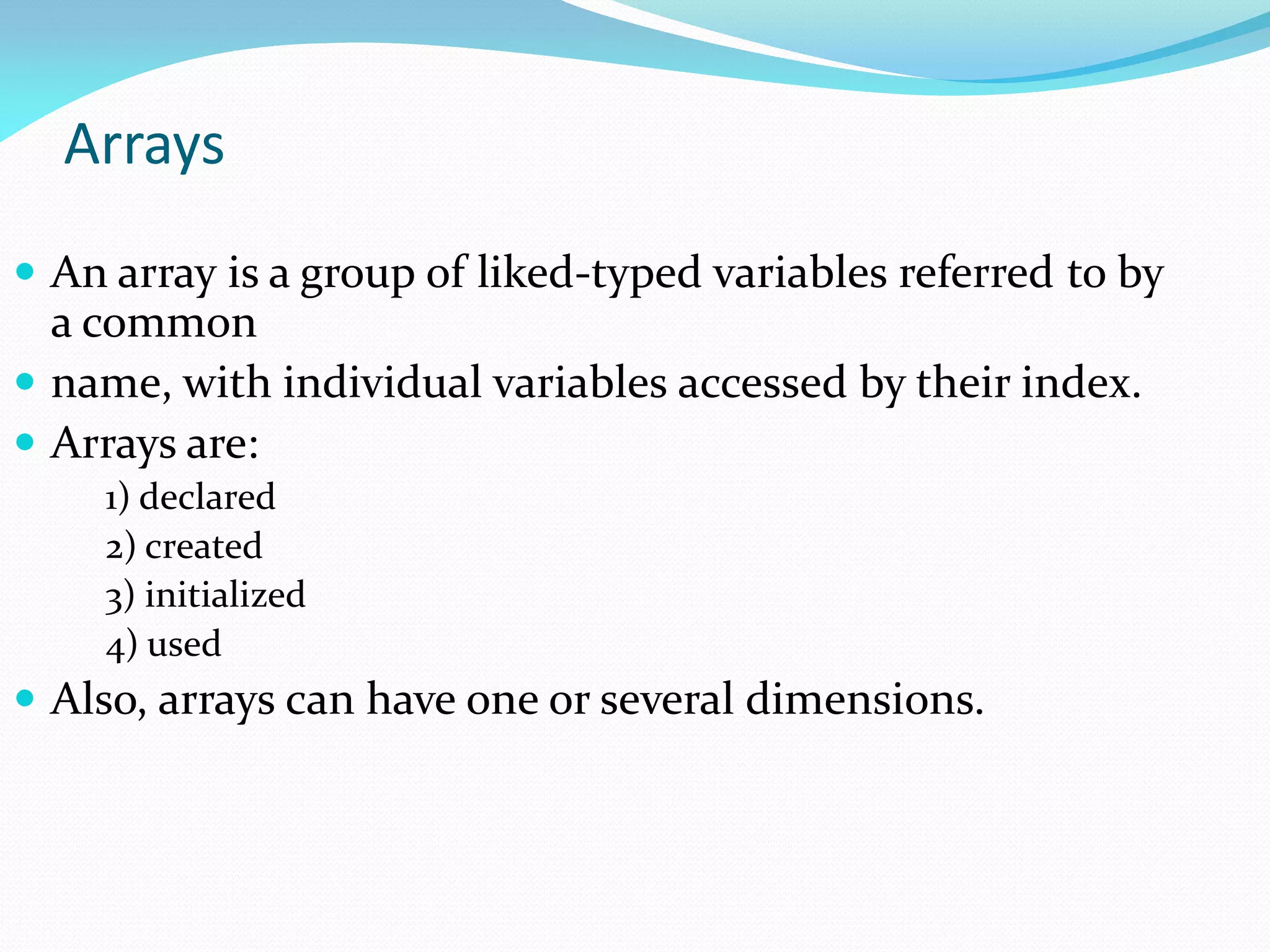 Arrays
 An array is a group of liked-typed variables referred to by
a common
 name, with individual variables accessed by their index.
 Arrays are:
1) declared
2) created
3) initialized
4) used
 Also, arrays can have one or several dimensions.
 