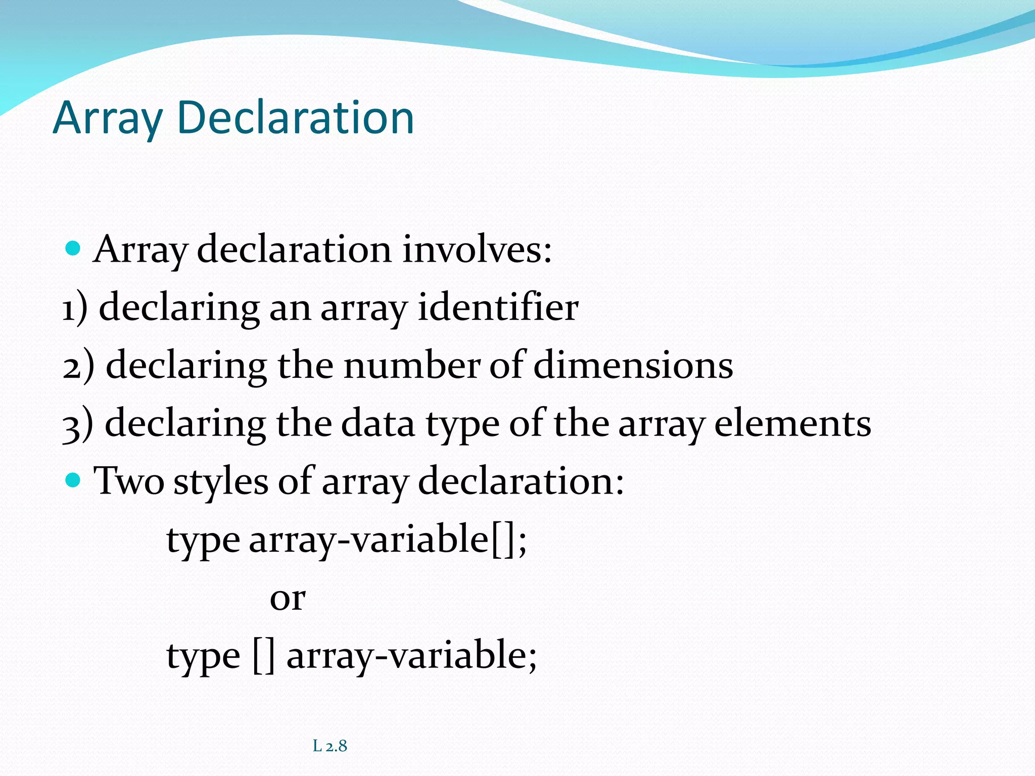 Array Declaration
 Array declaration involves:
1) declaring an array identifier
2) declaring the number of dimensions
3) declaring the data type of the array elements
 Two styles of array declaration:
type array-variable[];
or
type [] array-variable;
L 2.8
 