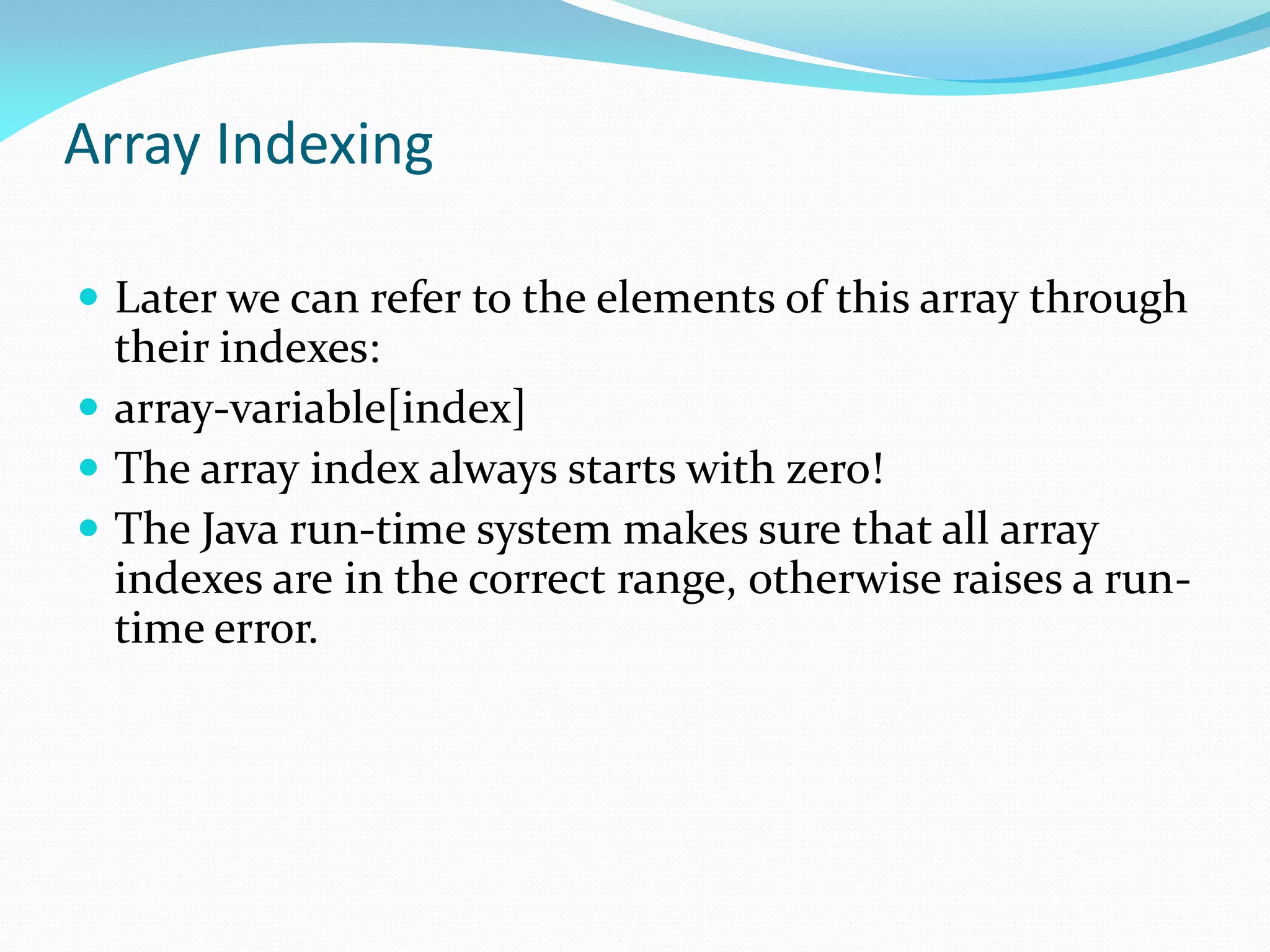 Array Indexing
 Later we can refer to the elements of this array through
their indexes:
 array-variable[index]
 The array index always starts with zero!
 The Java run-time system makes sure that all array
indexes are in the correct range, otherwise raises a run-
time error.
 