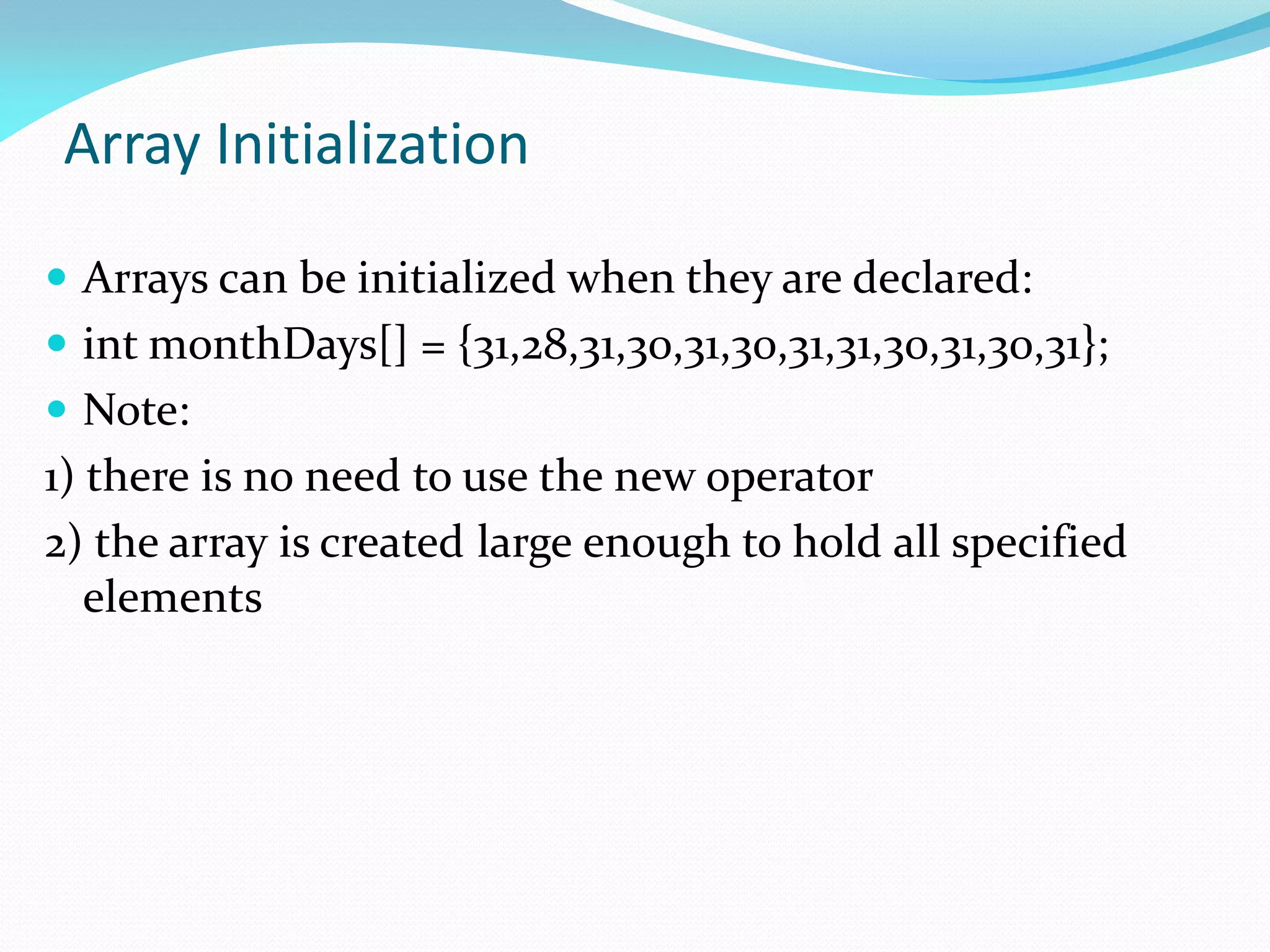 Array Initialization
 Arrays can be initialized when they are declared:
 int monthDays[] = {31,28,31,30,31,30,31,31,30,31,30,31};
 Note:
1) there is no need to use the new operator
2) the array is created large enough to hold all specified
elements
 