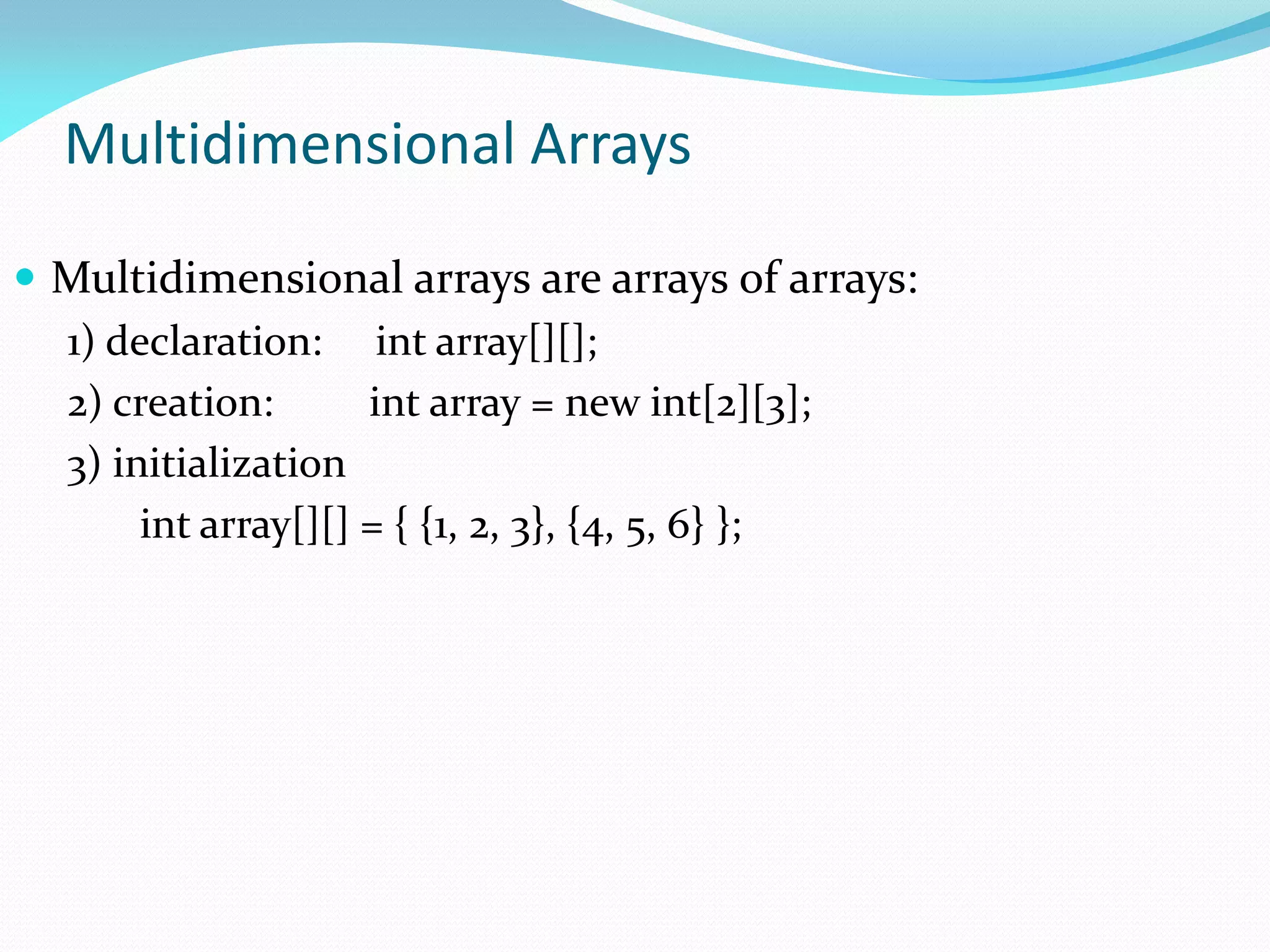 Multidimensional Arrays
 Multidimensional arrays are arrays of arrays:
1) declaration: int array[][];
2) creation: int array = new int[2][3];
3) initialization
int array[][] = { {1, 2, 3}, {4, 5, 6} };
 
