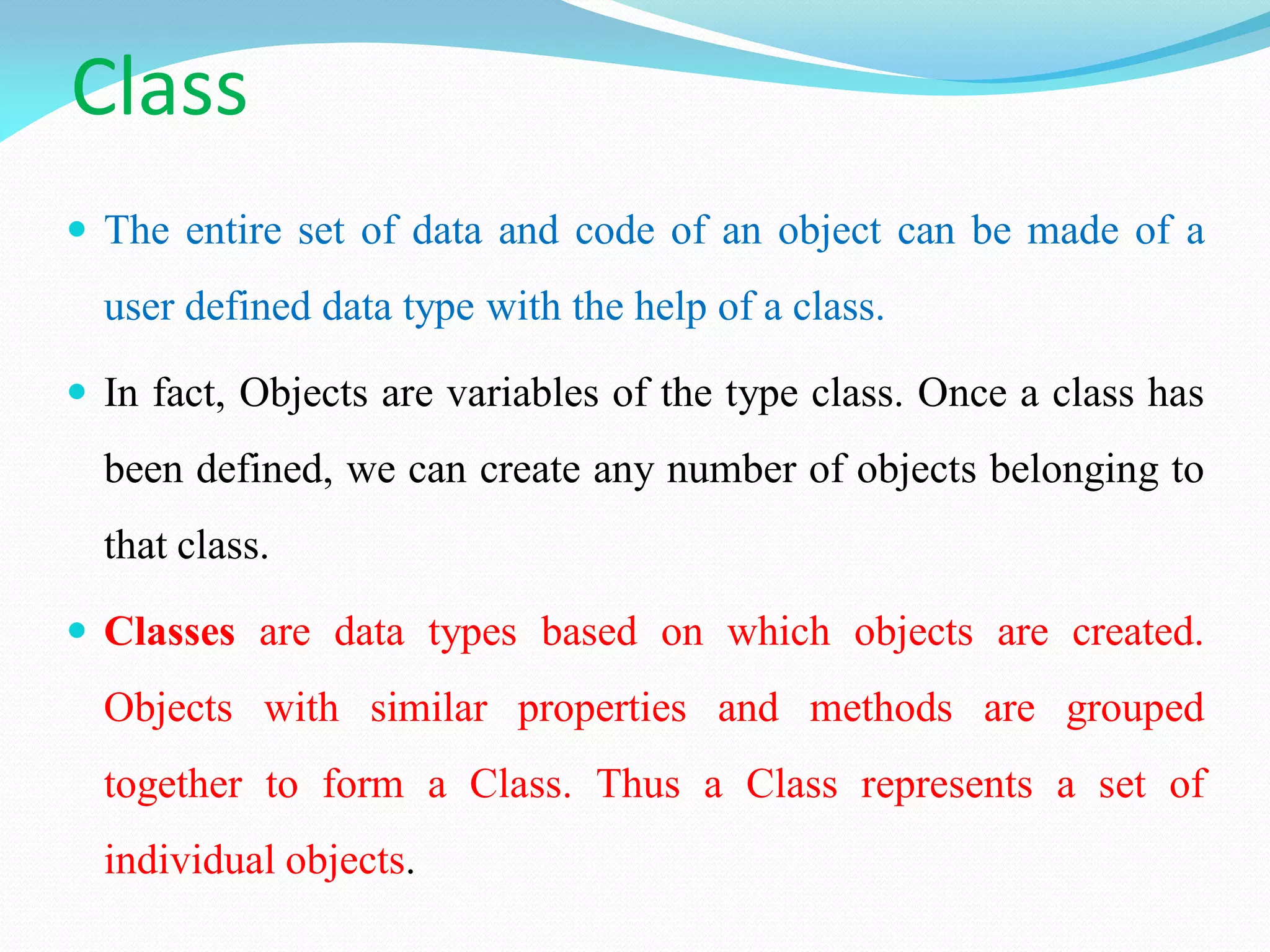 Class
 The entire set of data and code of an object can be made of a
user defined data type with the help of a class.
 In fact, Objects are variables of the type class. Once a class has
been defined, we can create any number of objects belonging to
that class.
 Classes are data types based on which objects are created.
Objects with similar properties and methods are grouped
together to form a Class. Thus a Class represents a set of
individual objects.
 