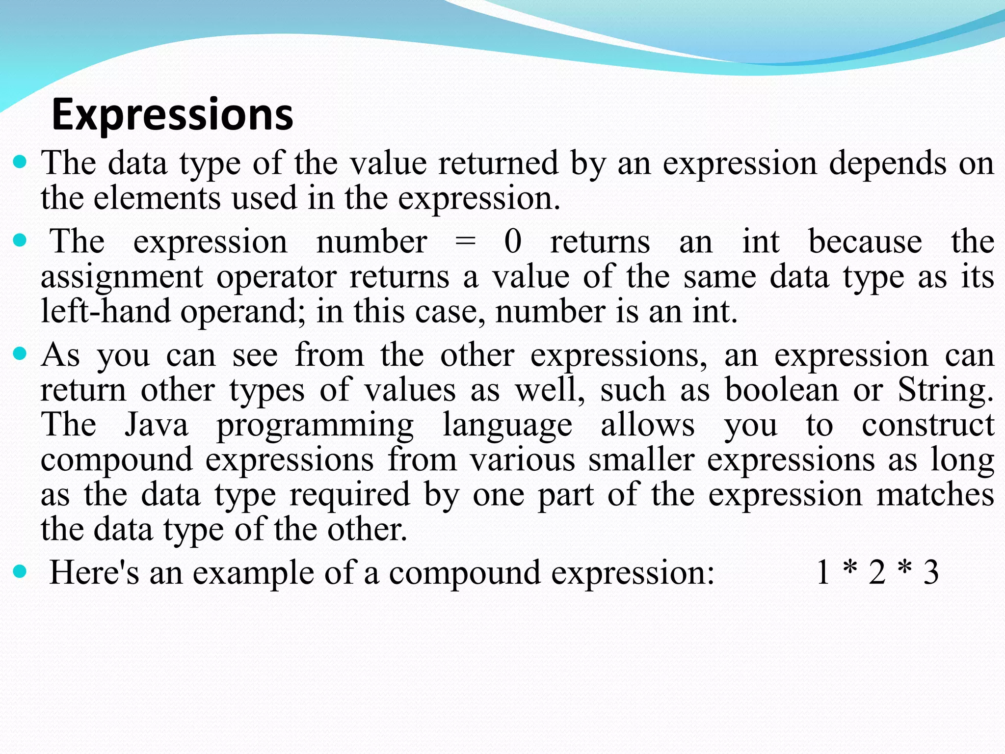 Expressions
 The data type of the value returned by an expression depends on
the elements used in the expression.
 The expression number = 0 returns an int because the
assignment operator returns a value of the same data type as its
left-hand operand; in this case, number is an int.
 As you can see from the other expressions, an expression can
return other types of values as well, such as boolean or String.
The Java programming language allows you to construct
compound expressions from various smaller expressions as long
as the data type required by one part of the expression matches
the data type of the other.
 Here's an example of a compound expression: 1 * 2 * 3
 
