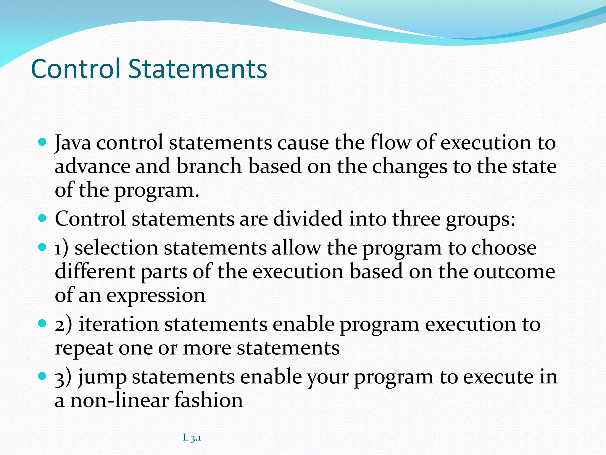 Control Statements
 Java control statements cause the flow of execution to
advance and branch based on the changes to the state
of the program.
 Control statements are divided into three groups:
 1) selection statements allow the program to choose
different parts of the execution based on the outcome
of an expression
 2) iteration statements enable program execution to
repeat one or more statements
 3) jump statements enable your program to execute in
a non-linear fashion
L 3.1
 