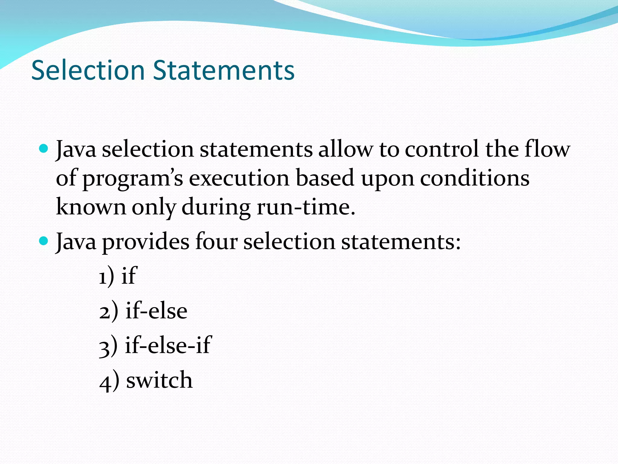 Selection Statements
 Java selection statements allow to control the flow
of program’s execution based upon conditions
known only during run-time.
 Java provides four selection statements:
1) if
2) if-else
3) if-else-if
4) switch
 