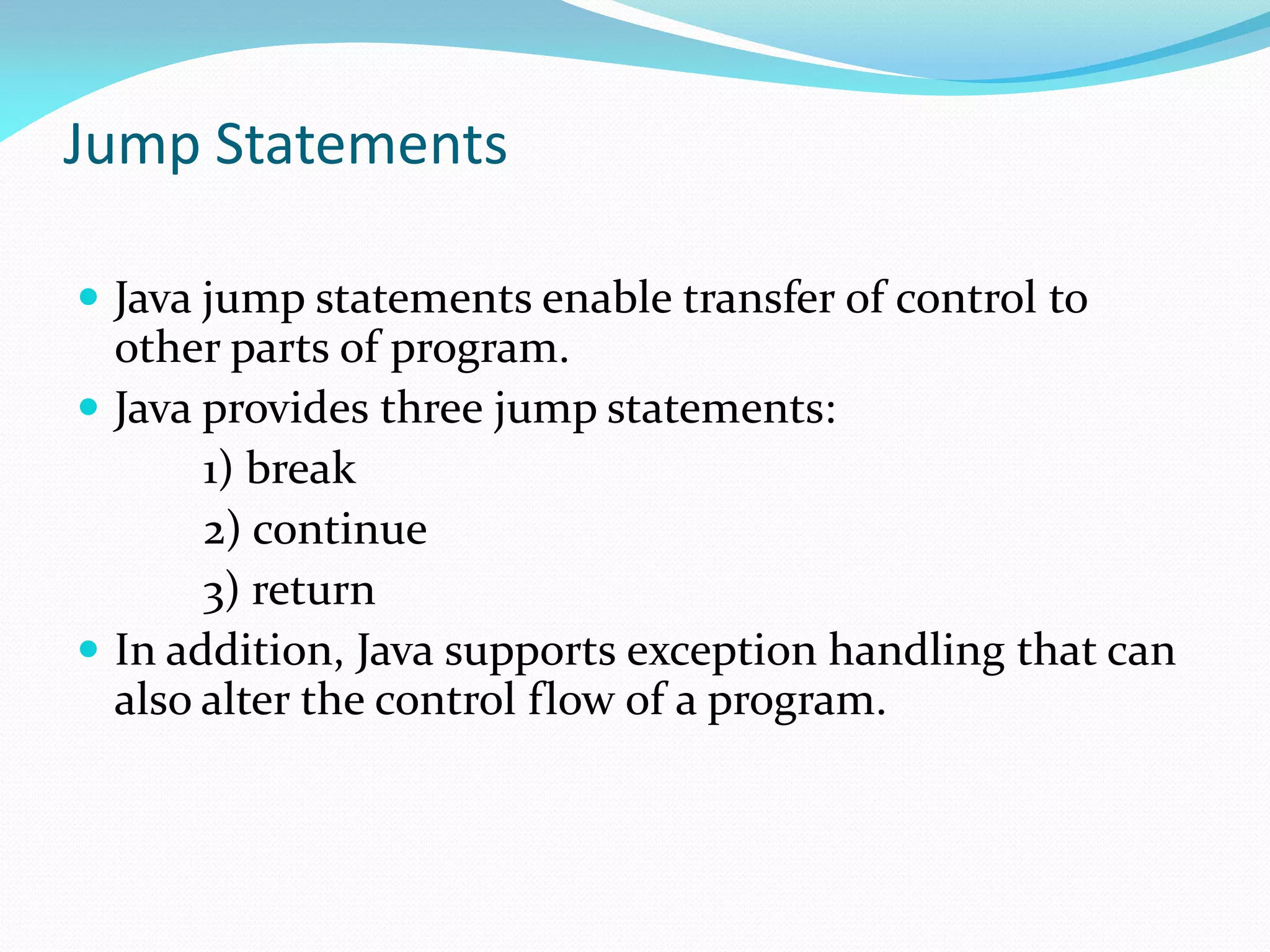 Jump Statements
 Java jump statements enable transfer of control to
other parts of program.
 Java provides three jump statements:
1) break
2) continue
3) return
 In addition, Java supports exception handling that can
also alter the control flow of a program.
 