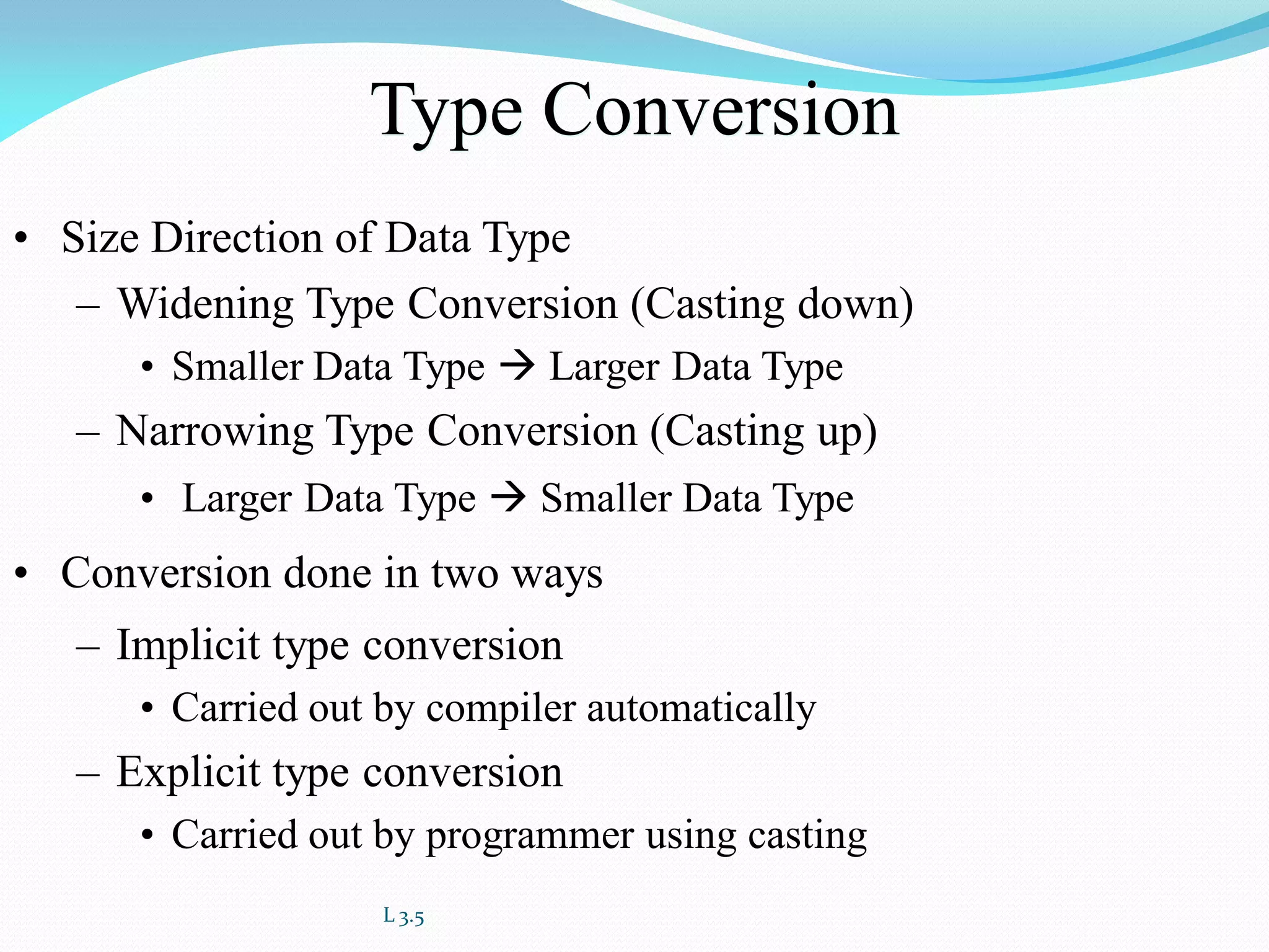 L 3.5
Type Conversion
• Size Direction of Data Type
– Widening Type Conversion (Casting down)
• Smaller Data Type  Larger Data Type
– Narrowing Type Conversion (Casting up)
• Larger Data Type  Smaller Data Type
• Conversion done in two ways
– Implicit type conversion
• Carried out by compiler automatically
– Explicit type conversion
• Carried out by programmer using casting
 