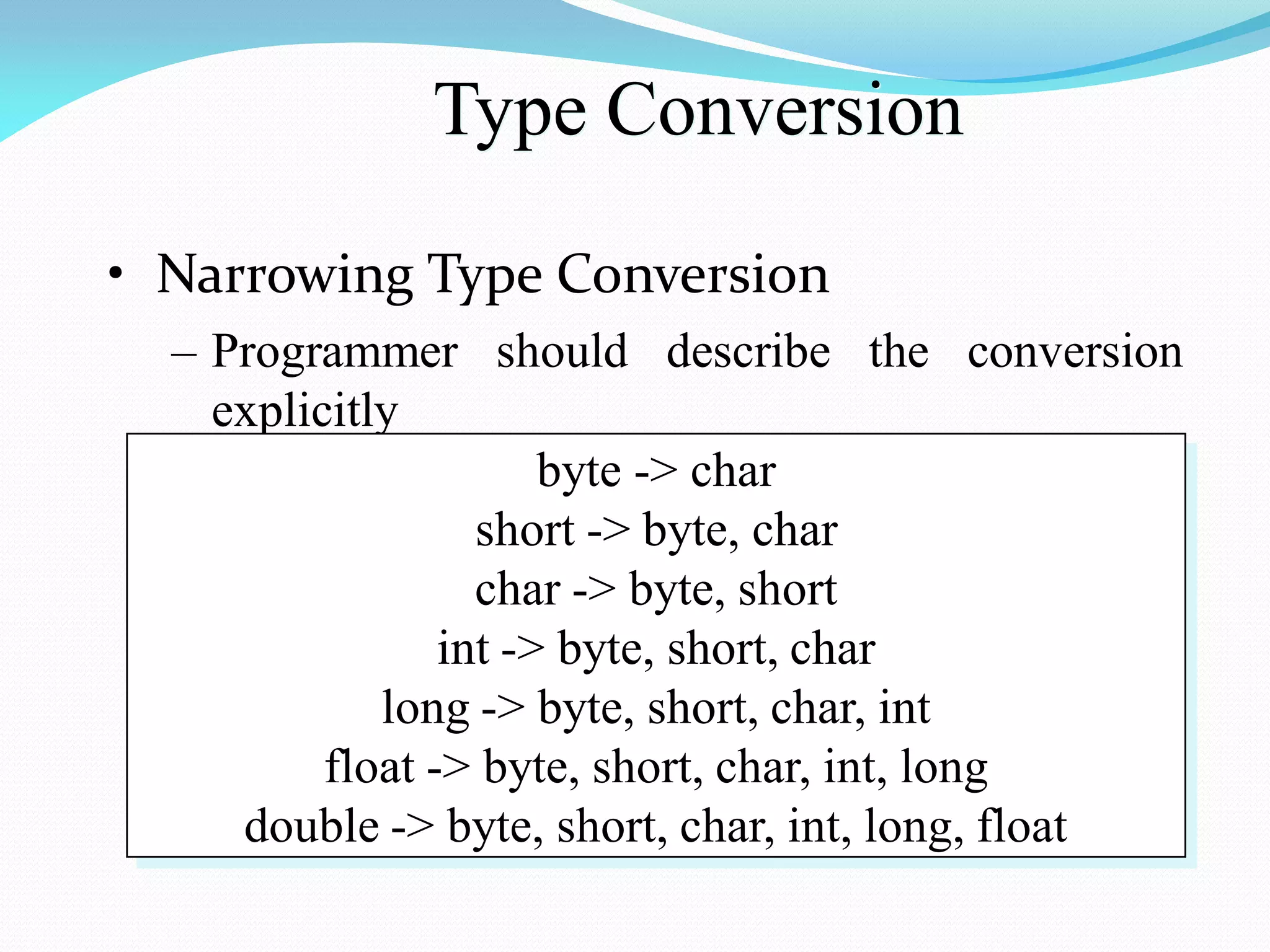 Type Conversion
• Narrowing Type Conversion
– Programmer should describe the conversion
explicitly
byte -> char
short -> byte, char
char -> byte, short
int -> byte, short, char
long -> byte, short, char, int
float -> byte, short, char, int, long
double -> byte, short, char, int, long, float
 