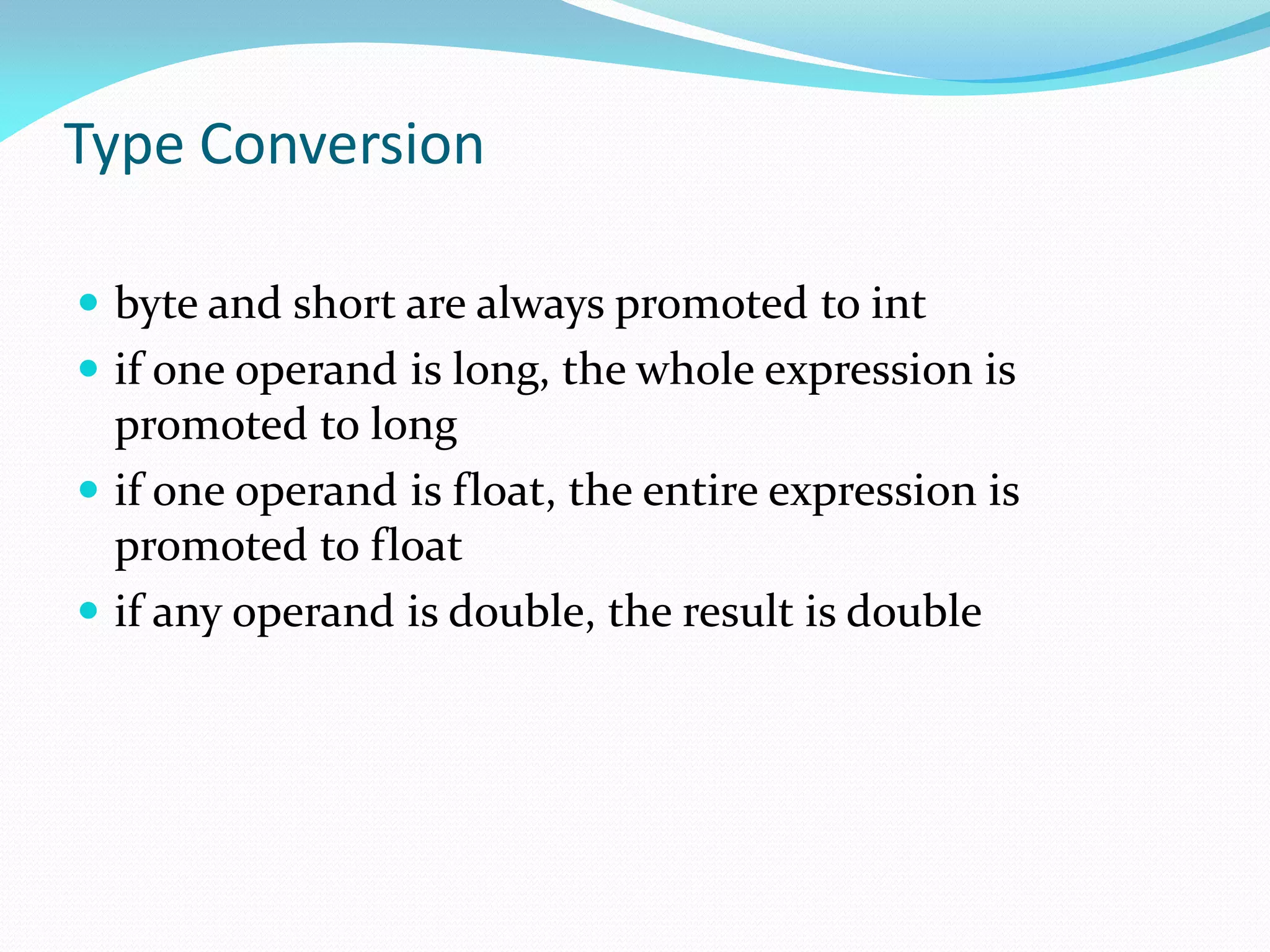 Type Conversion
 byte and short are always promoted to int
 if one operand is long, the whole expression is
promoted to long
 if one operand is float, the entire expression is
promoted to float
 if any operand is double, the result is double
 