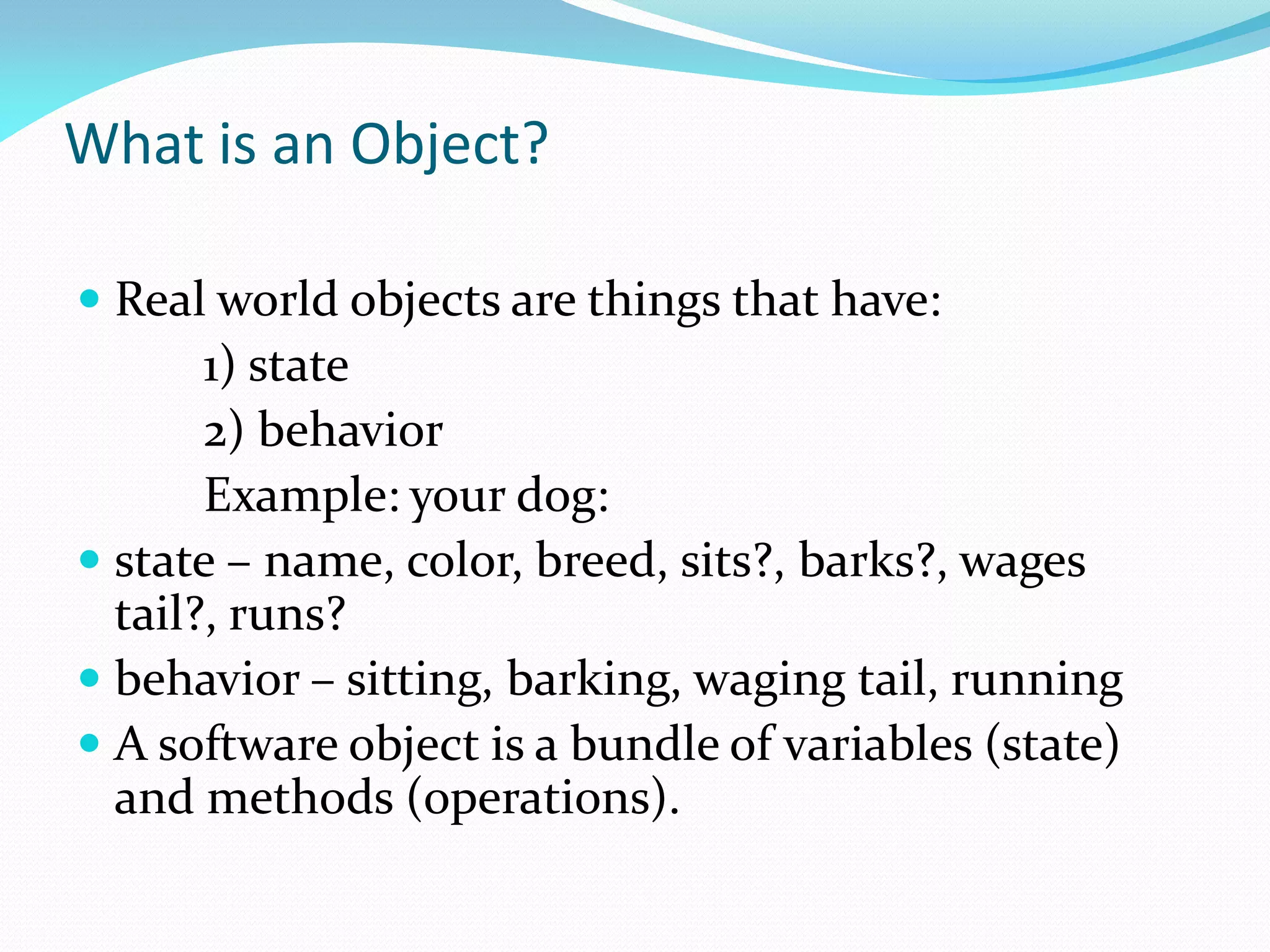 What is an Object?
 Real world objects are things that have:
1) state
2) behavior
Example: your dog:
 state – name, color, breed, sits?, barks?, wages
tail?, runs?
 behavior – sitting, barking, waging tail, running
 A software object is a bundle of variables (state)
and methods (operations).
 