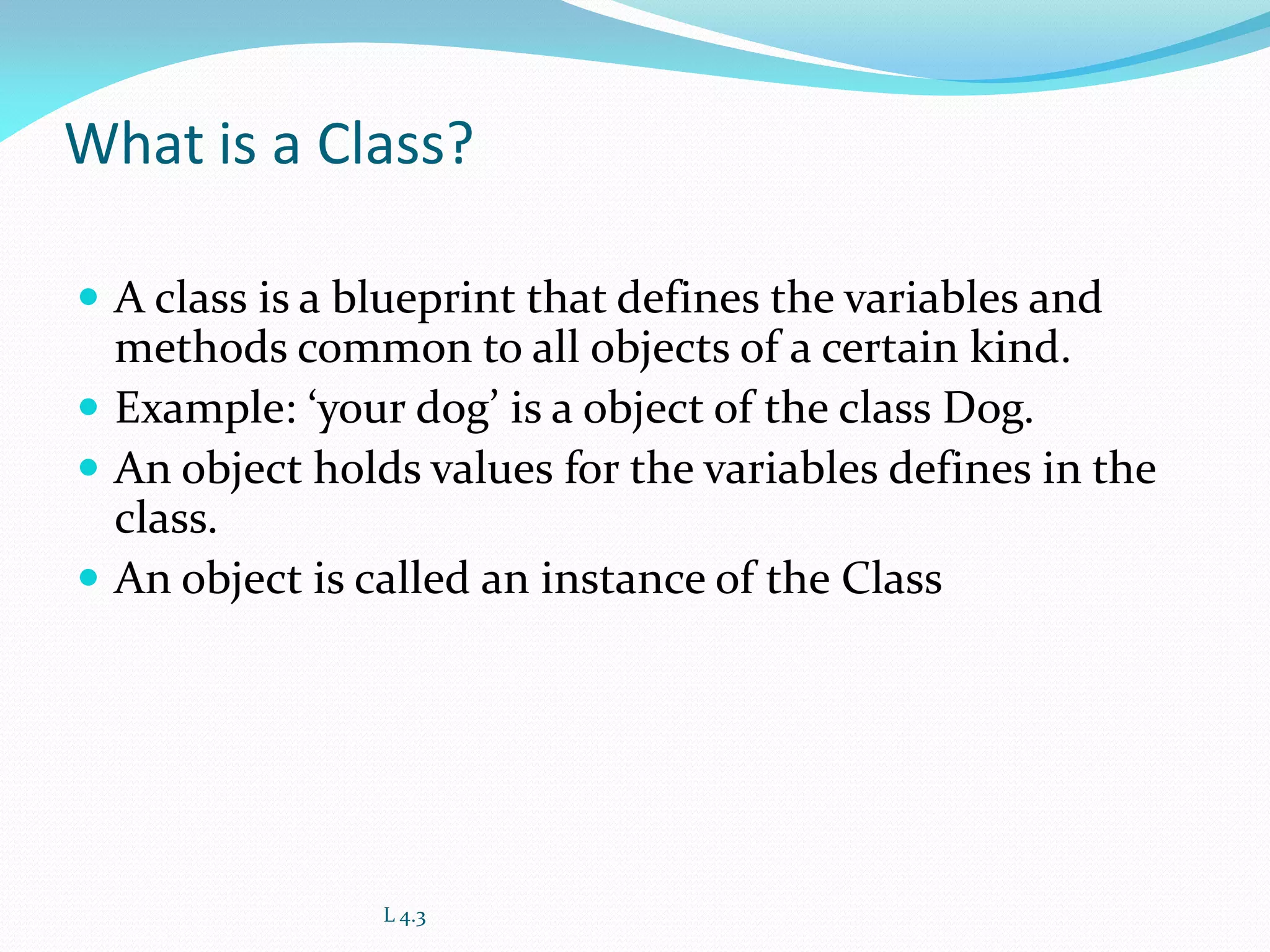 What is a Class?
 A class is a blueprint that defines the variables and
methods common to all objects of a certain kind.
 Example: ‘your dog’ is a object of the class Dog.
 An object holds values for the variables defines in the
class.
 An object is called an instance of the Class
L 4.3
 