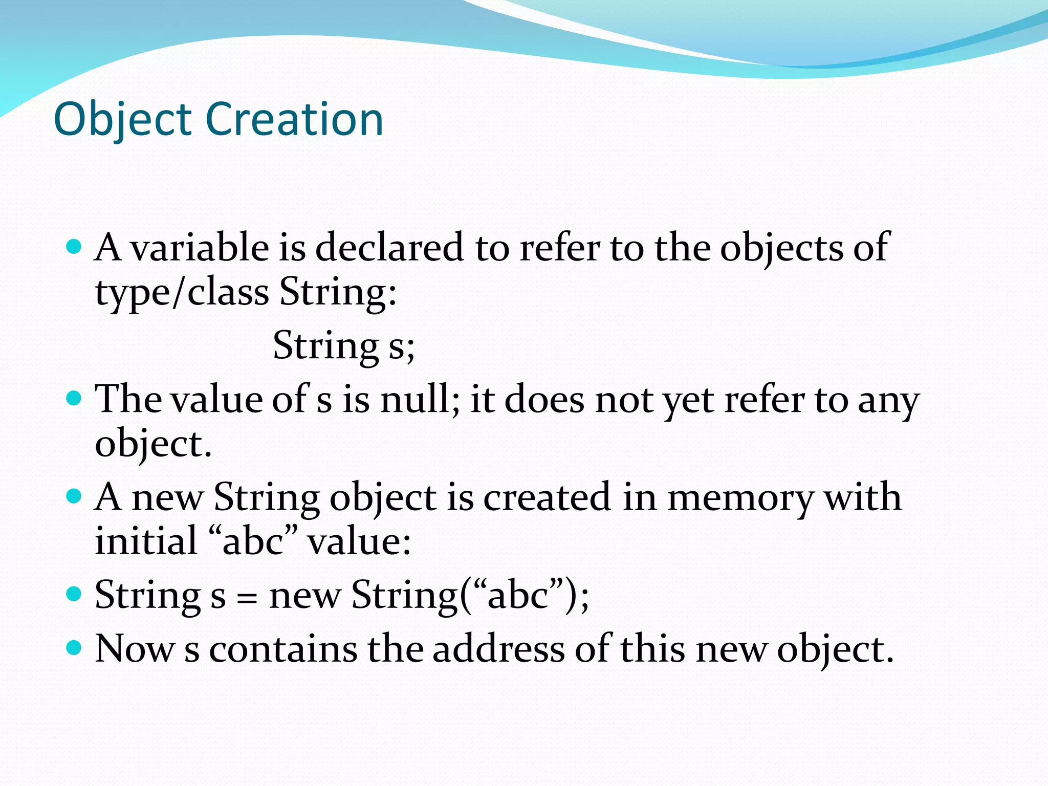 Object Creation
 A variable is declared to refer to the objects of
type/class String:
String s;
 The value of s is null; it does not yet refer to any
object.
 A new String object is created in memory with
initial “abc” value:
 String s = new String(“abc”);
 Now s contains the address of this new object.
 
