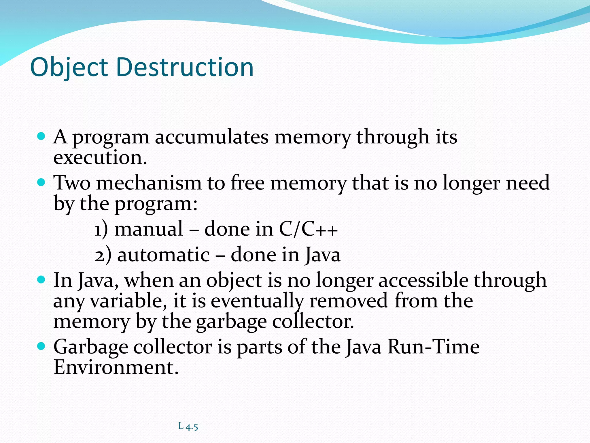 Object Destruction
 A program accumulates memory through its
execution.
 Two mechanism to free memory that is no longer need
by the program:
1) manual – done in C/C++
2) automatic – done in Java
 In Java, when an object is no longer accessible through
any variable, it is eventually removed from the
memory by the garbage collector.
 Garbage collector is parts of the Java Run-Time
Environment.
L 4.5
 