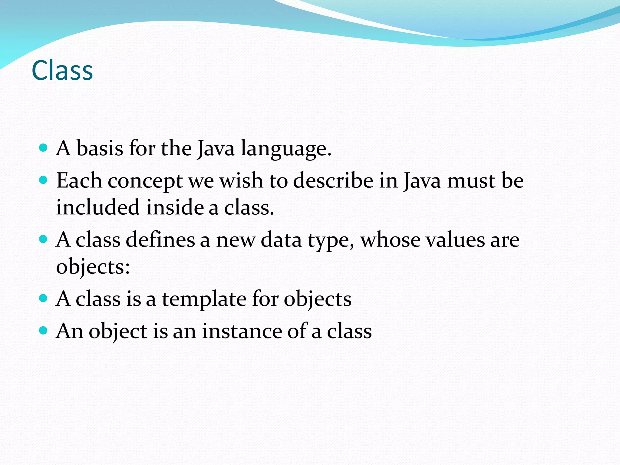 Class
 A basis for the Java language.
 Each concept we wish to describe in Java must be
included inside a class.
 A class defines a new data type, whose values are
objects:
 A class is a template for objects
 An object is an instance of a class
 