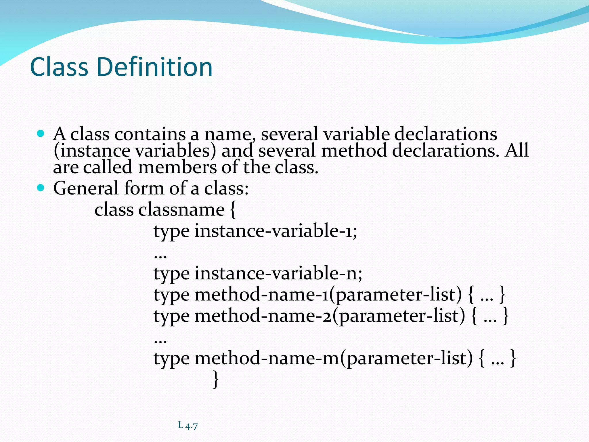 Class Definition
 A class contains a name, several variable declarations
(instance variables) and several method declarations. All
are called members of the class.
 General form of a class:
class classname {
type instance-variable-1;
…
type instance-variable-n;
type method-name-1(parameter-list) { … }
type method-name-2(parameter-list) { … }
…
type method-name-m(parameter-list) { … }
}
L 4.7
 