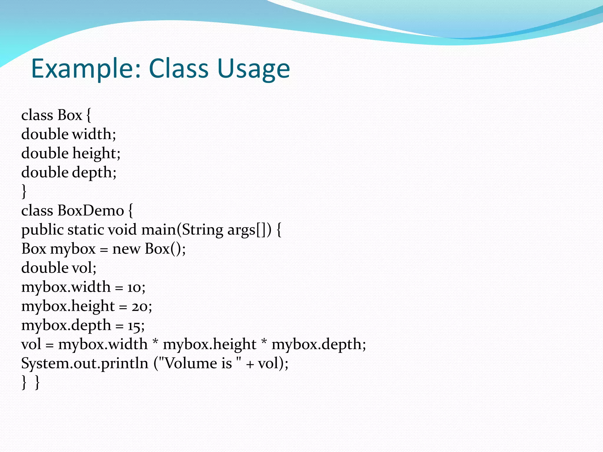 Example: Class Usage
class Box {
double width;
double height;
double depth;
}
class BoxDemo {
public static void main(String args[]) {
Box mybox = new Box();
double vol;
mybox.width = 10;
mybox.height = 20;
mybox.depth = 15;
vol = mybox.width * mybox.height * mybox.depth;
System.out.println ("Volume is " + vol);
} }
 
