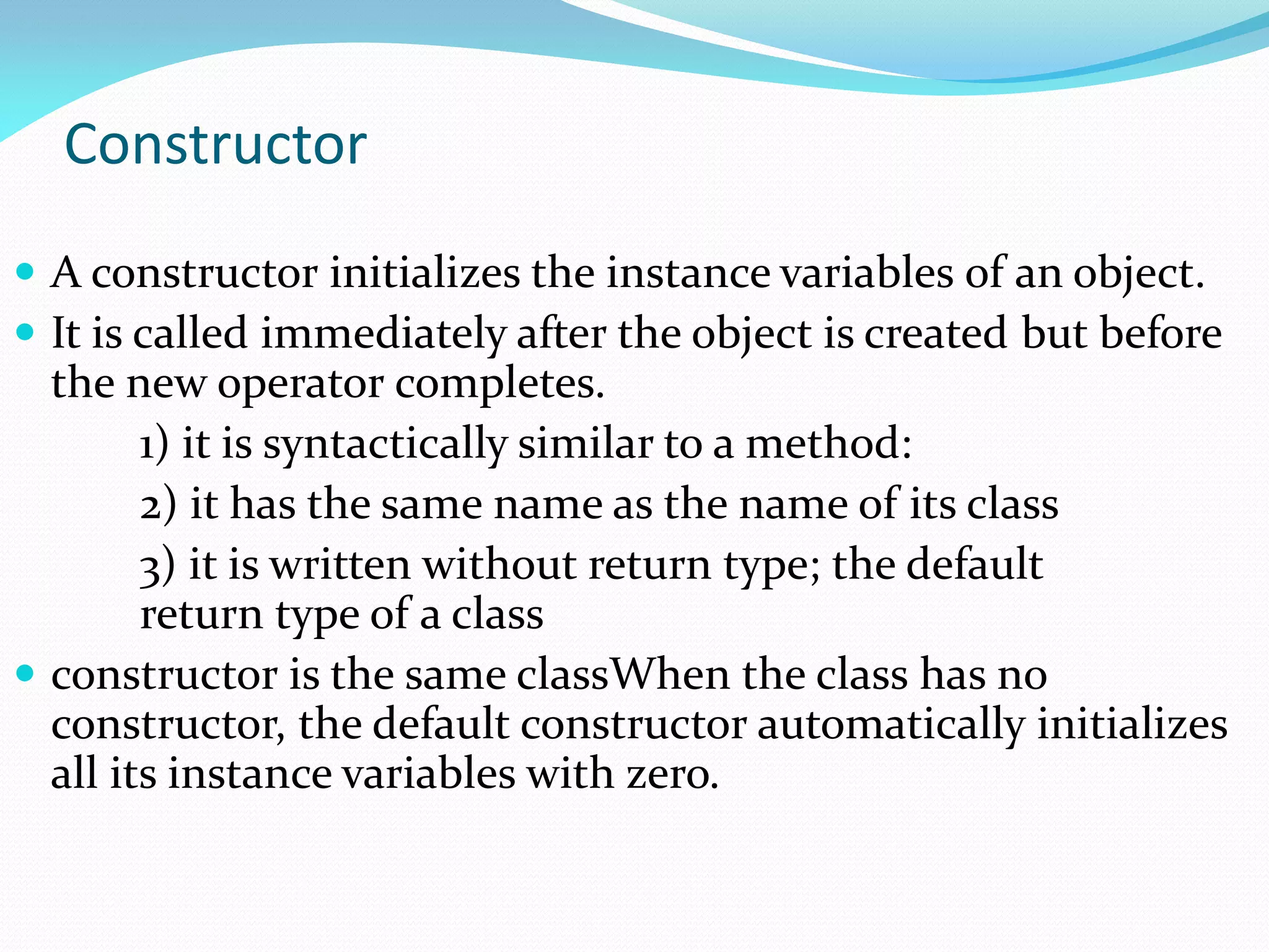 Constructor
 A constructor initializes the instance variables of an object.
 It is called immediately after the object is created but before
the new operator completes.
1) it is syntactically similar to a method:
2) it has the same name as the name of its class
3) it is written without return type; the default
return type of a class
 constructor is the same classWhen the class has no
constructor, the default constructor automatically initializes
all its instance variables with zero.
 