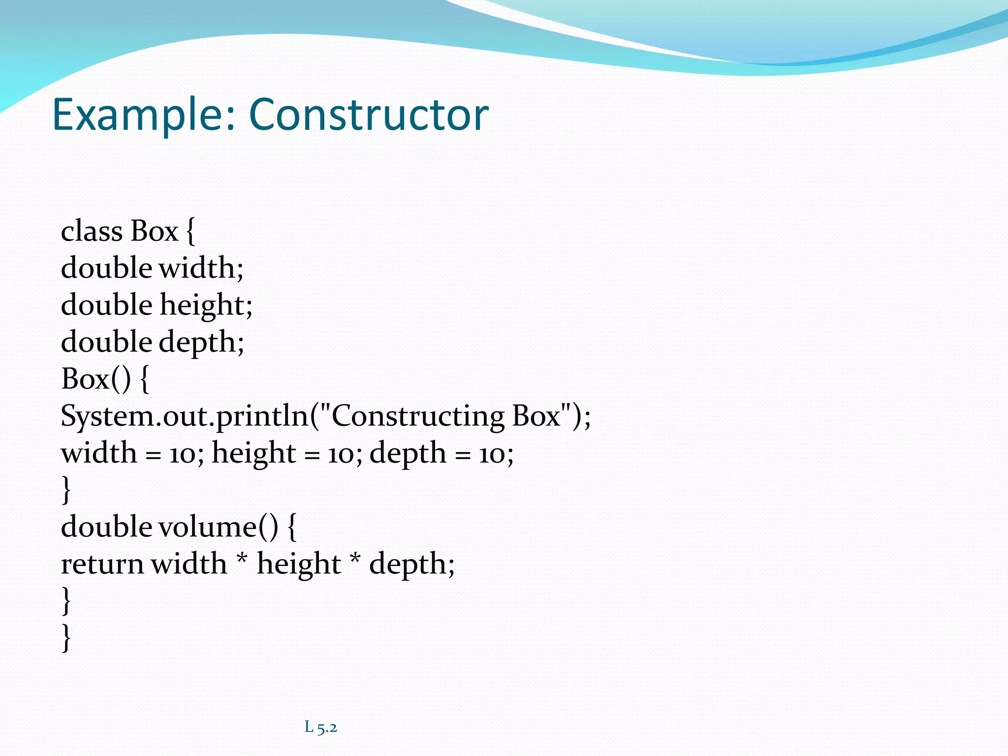 Example: Constructor
class Box {
double width;
double height;
double depth;
Box() {
System.out.println("Constructing Box");
width = 10; height = 10; depth = 10;
}
double volume() {
return width * height * depth;
}
}
L 5.2
 