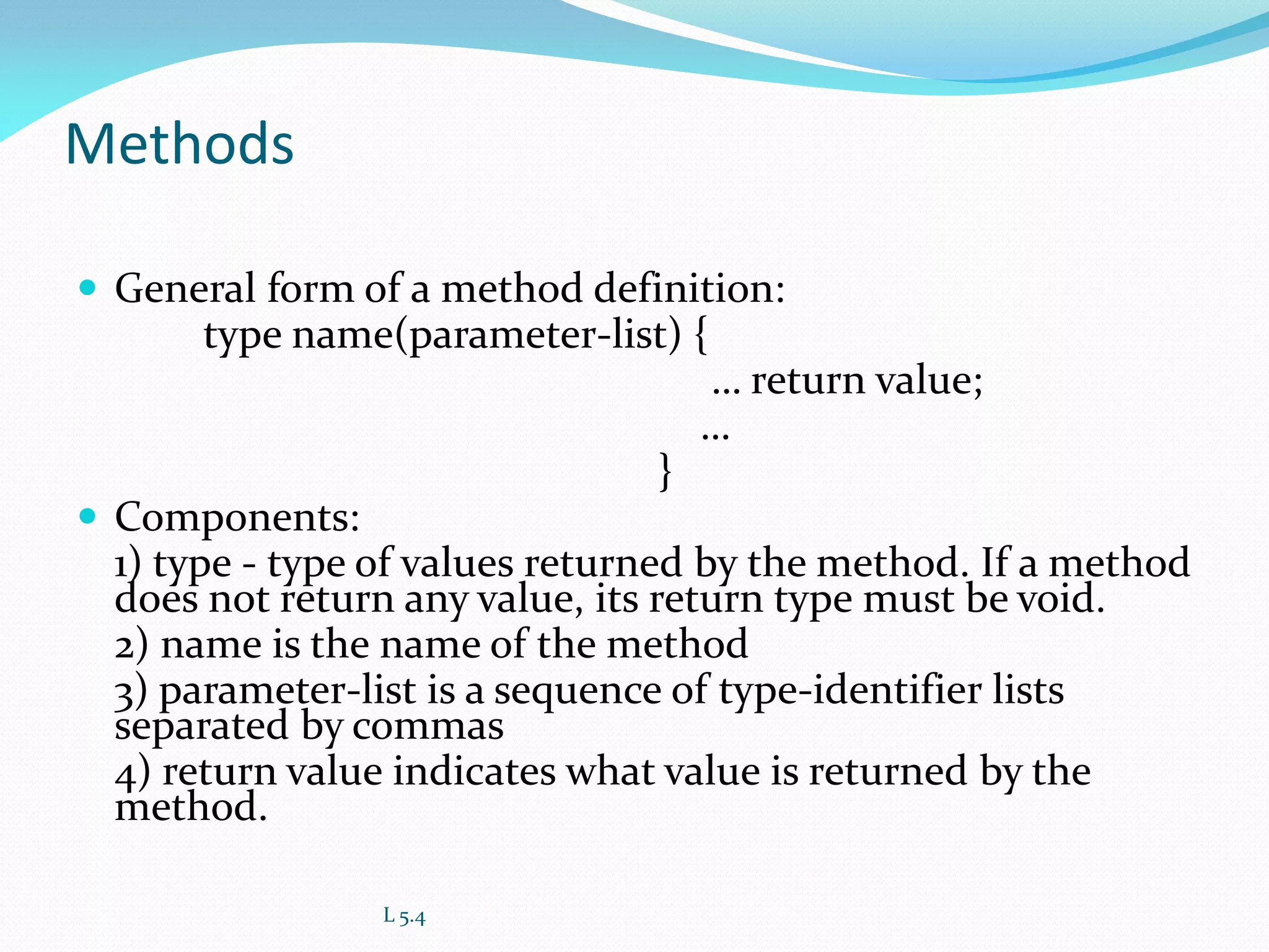 Methods
 General form of a method definition:
type name(parameter-list) {
… return value;
…
}
 Components:
1) type - type of values returned by the method. If a method
does not return any value, its return type must be void.
2) name is the name of the method
3) parameter-list is a sequence of type-identifier lists
separated by commas
4) return value indicates what value is returned by the
method.
L 5.4
 