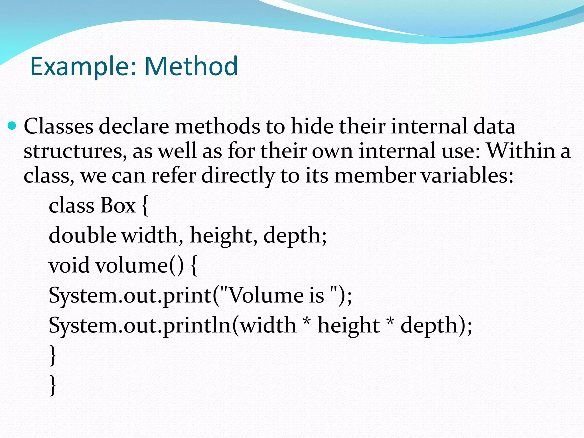 Example: Method
 Classes declare methods to hide their internal data
structures, as well as for their own internal use: Within a
class, we can refer directly to its member variables:
class Box {
double width, height, depth;
void volume() {
System.out.print("Volume is ");
System.out.println(width * height * depth);
}
}
 