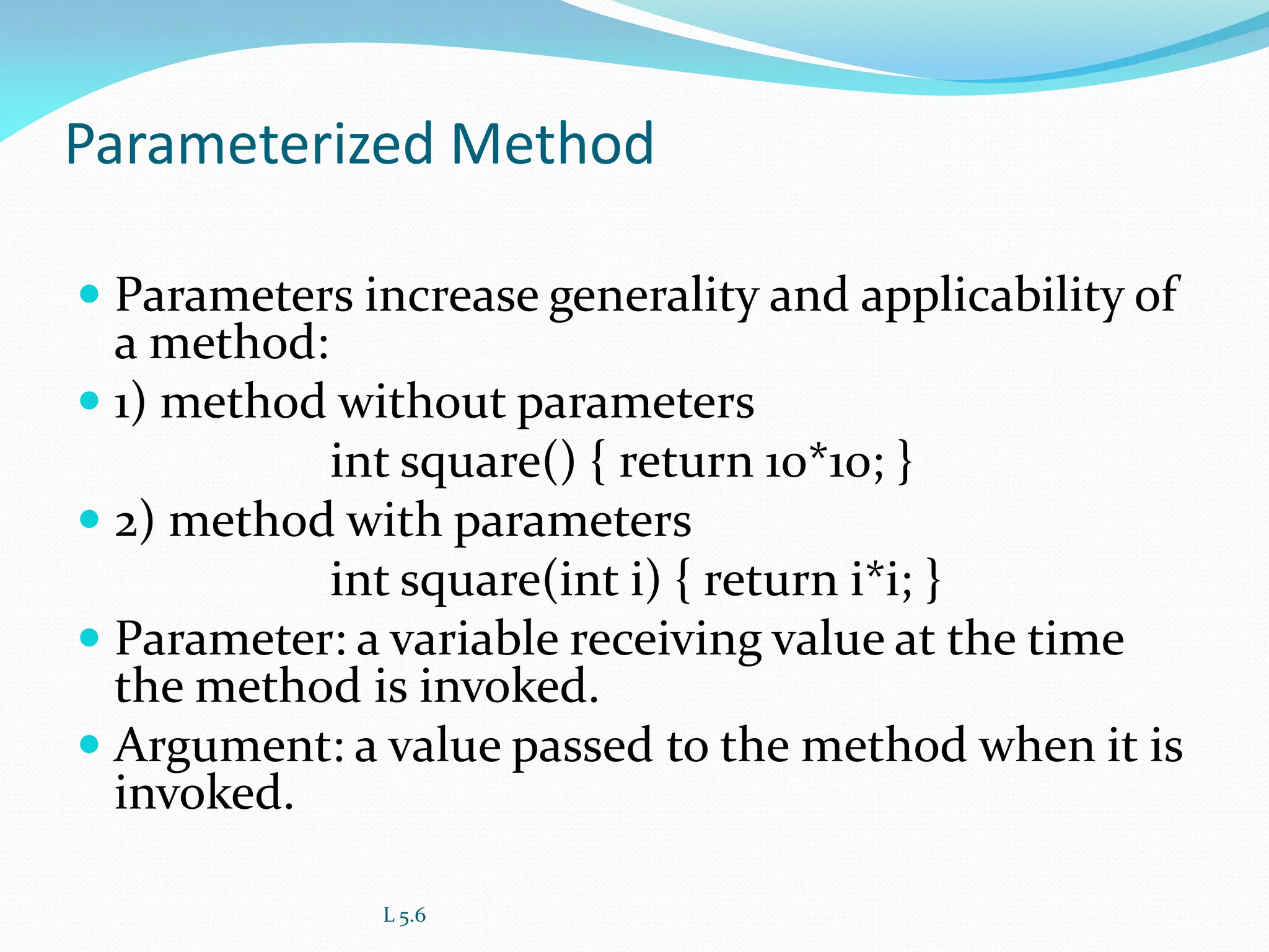 Parameterized Method
 Parameters increase generality and applicability of
a method:
 1) method without parameters
int square() { return 10*10; }
 2) method with parameters
int square(int i) { return i*i; }
 Parameter: a variable receiving value at the time
the method is invoked.
 Argument: a value passed to the method when it is
invoked.
L 5.6
 
