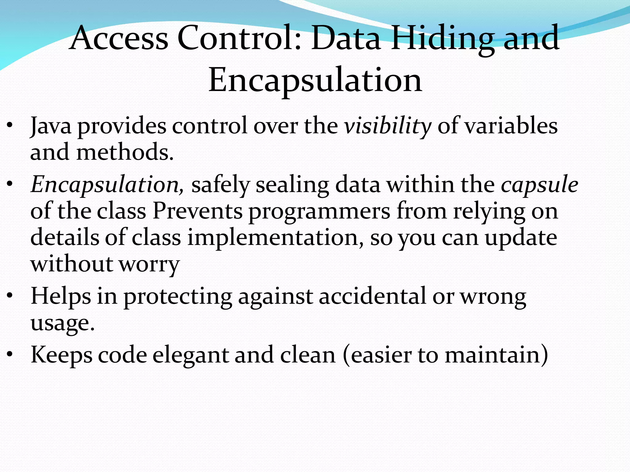 Access Control: Data Hiding and
Encapsulation
• Java provides control over the visibility of variables
and methods.
• Encapsulation, safely sealing data within the capsule
of the class Prevents programmers from relying on
details of class implementation, so you can update
without worry
• Helps in protecting against accidental or wrong
usage.
• Keeps code elegant and clean (easier to maintain)
 