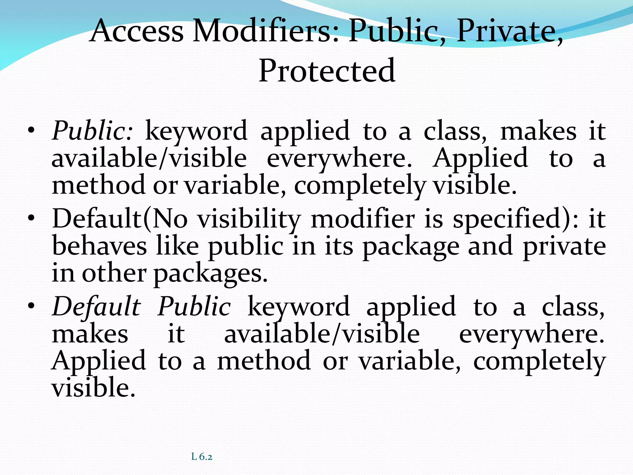 L 6.2
Access Modifiers: Public, Private,
Protected
• Public: keyword applied to a class, makes it
available/visible everywhere. Applied to a
method or variable, completely visible.
• Default(No visibility modifier is specified): it
behaves like public in its package and private
in other packages.
• Default Public keyword applied to a class,
makes it available/visible everywhere.
Applied to a method or variable, completely
visible.
 