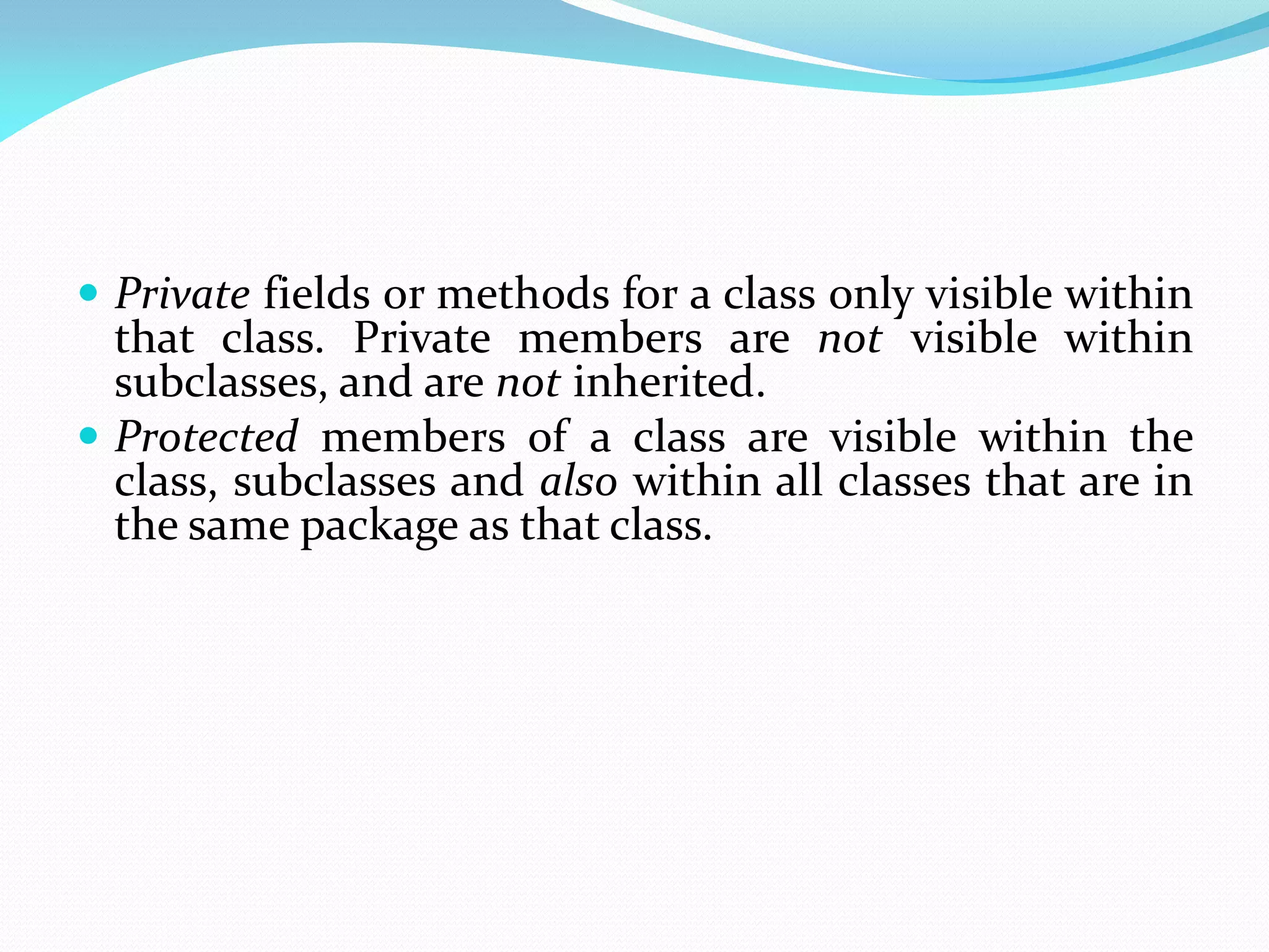  Private fields or methods for a class only visible within
that class. Private members are not visible within
subclasses, and are not inherited.
 Protected members of a class are visible within the
class, subclasses and also within all classes that are in
the same package as that class.
 