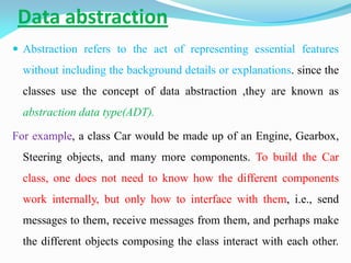Data abstraction
 Abstraction refers to the act of representing essential features
without including the background details or explanations. since the
classes use the concept of data abstraction ,they are known as
abstraction data type(ADT).
For example, a class Car would be made up of an Engine, Gearbox,
Steering objects, and many more components. To build the Car
class, one does not need to know how the different components
work internally, but only how to interface with them, i.e., send
messages to them, receive messages from them, and perhaps make
the different objects composing the class interact with each other.
 