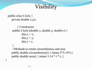 L 6.4
Visibility
public class Circle {
private double x,y,r;
// Constructor
public Circle (double x, double y, double r) {
this.x = x;
this.y = y;
this.r = r;
}
//Methods to return circumference and area
public double circumference() { return 2*3.14*r;}
public double area() { return 3.14 * r * r; }
}
 