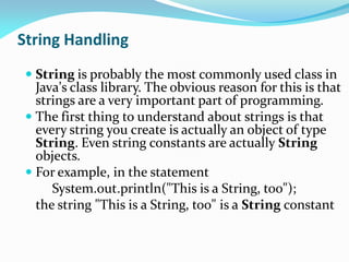 String Handling
 String is probably the most commonly used class in
Java's class library. The obvious reason for this is that
strings are a very important part of programming.
 The first thing to understand about strings is that
every string you create is actually an object of type
String. Even string constants are actually String
objects.
 For example, in the statement
System.out.println("This is a String, too");
the string "This is a String, too" is a String constant
 