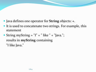  Java defines one operator for String objects: +.
 It is used to concatenate two strings. For example, this
statement
 String myString = "I" + " like " + "Java.";
results in myString containing
"I like Java."
L 8.4
 