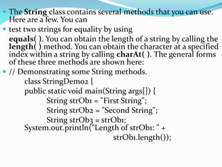  The String class contains several methods that you can use.
Here are a few. You can
 test two strings for equality by using
equals( ). You can obtain the length of a string by calling the
length( ) method. You can obtain the character at a specified
index within a string by calling charAt( ). The general forms
of these three methods are shown here:
 // Demonstrating some String methods.
class StringDemo2 {
public static void main(String args[]) {
String strOb1 = "First String";
String strOb2 = "Second String";
String strOb3 = strOb1;
System.out.println("Length of strOb1: " +
strOb1.length());
 
