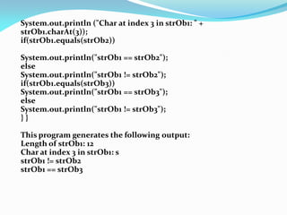 System.out.println ("Char at index 3 in strOb1: " +
strOb1.charAt(3));
if(strOb1.equals(strOb2))
System.out.println("strOb1 == strOb2");
else
System.out.println("strOb1 != strOb2");
if(strOb1.equals(strOb3))
System.out.println("strOb1 == strOb3");
else
System.out.println("strOb1 != strOb3");
} }
This program generates the following output:
Length of strOb1: 12
Char at index 3 in strOb1: s
strOb1 != strOb2
strOb1 == strOb3
 