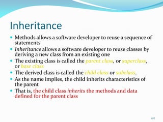 107
Inheritance
 Methods allows a software developer to reuse a sequence of
statements
 Inheritance allows a software developer to reuse classes by
deriving a new class from an existing one
 The existing class is called the parent class, or superclass,
or base class
 The derived class is called the child class or subclass.
 As the name implies, the child inherits characteristics of
the parent
 That is, the child class inherits the methods and data
defined for the parent class
 