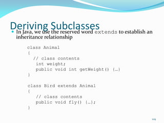 109
Deriving Subclasses
 In Java, we use the reserved word extends to establish an
inheritance relationship
class Animal
{
// class contents
int weight;
public void int getWeight() {…}
}
class Bird extends Animal
{
// class contents
public void fly() {…};
}
 