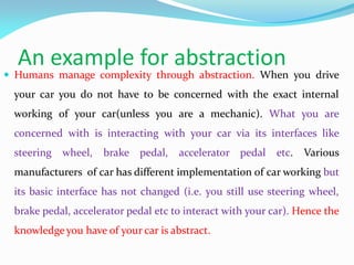 An example for abstraction
 Humans manage complexity through abstraction. When you drive
your car you do not have to be concerned with the exact internal
working of your car(unless you are a mechanic). What you are
concerned with is interacting with your car via its interfaces like
steering wheel, brake pedal, accelerator pedal etc. Various
manufacturers of car has different implementation of car working but
its basic interface has not changed (i.e. you still use steering wheel,
brake pedal, accelerator pedal etc to interact with your car). Hence the
knowledge you have of your car is abstract.
 