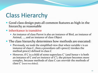 111
Class Hierarchy
 Good class design puts all common features as high in the
hierarchy as reasonable
 inheritance is transitive
 An instance of class Parrot is also an instance of Bird, an instance of
Animal, …, and an instance of class Object
 The class hierarchy determines how methods are executed:
 Previously, we took the simplified view that when variable v is an
instance of class C, then a procedure call v.proc1() invokes the
method proc1() defined in class C
 However, if C is a child of some superclass C’ (and hence v is both
an instance of C and an instance of C’), the picture becomes more
complex, because methods of class C can override the methods of
class C’ (next two slides).
 