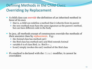 112
Defining Methods in the Child Class:
Overriding by Replacement
 A child class can override the definition of an inherited method in
favor of its own
 that is, a child can redefine a method that it inherits from its parent
 the new method must have the same signature as the parent's method,
but can have different code in the body
 In java, all methods except of constructors override the methods of
their ancestor class by replacement. E.g.:
 the Animal class has method eat()
 the Bird class has method eat() and Bird extends Animal
 variable b is of class Bird, i.e. Bird b = …
 b.eat() simply invokes the eat() method of the Bird class
 If a method is declared with the final modifier, it cannot be
overridden
 