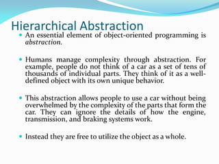 Hierarchical Abstraction
 An essential element of object-oriented programming is
abstraction.
 Humans manage complexity through abstraction. For
example, people do not think of a car as a set of tens of
thousands of individual parts. They think of it as a well-
defined object with its own unique behavior.
 This abstraction allows people to use a car without being
overwhelmed by the complexity of the parts that form the
car. They can ignore the details of how the engine,
transmission, and braking systems work.
 Instead they are free to utilize the object as a whole.
 