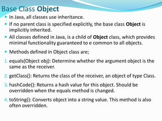 Base Class Object
 In Java, all classes use inheritance.
 If no parent class is specified explicitly, the base class Object is
implicitly inherited.
 All classes defined in Java, is a child of Object class, which provides
minimal functionality guaranteed to e common to all objects.
 Methods defined in Object class are;
1. equals(Object obj): Determine whether the argument object is the
same as the receiver.
2. getClass(): Returns the class of the receiver, an object of type Class.
3. hashCode(): Returns a hash value for this object. Should be
overridden when the equals method is changed.
4. toString(): Converts object into a string value. This method is also
often overridden.
 