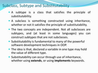 Subclass, Subtype and Substitutability
 A subtype is a class that satisfies the principle of
substitutability.
 A subclass is something constructed using inheritance,
whether or not it satisfies the principle of substitutability.
 The two concepts are independent. Not all subclasses are
subtypes, and (at least in some languages) you can
construct subtypes that are not subclasses.
 Substitutability is fundamental to many of the powerful
software development techniques in OOP.
 The idea is that, declared a variable in one type may hold
the value of different type.
 Substitutability can occur through use of inheritance,
whether using extends, or using implements keywords.
 