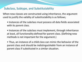 Subclass, Subtype, and Substitutability
When new classes are constructed using inheritance, the argument
used to justify the validity of substitutability is as follows;
• Instances of the subclass must possess all data fields associated
with its parent class.
• Instances of the subclass must implement, through inheritance
at least, all functionality defined for parent class. (Defining new
methods is not important for the argument.)
• Thus, an instance of a child class can mimic the behavior of the
parent class and should be indistinguishable from an instance of
parent class if substituted in a similar situation.
 