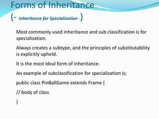 Forms of Inheritance
(- Inheritance for Specialization -)
Most commonly used inheritance and sub classification is for
specialization.
Always creates a subtype, and the principles of substitutability
is explicitly upheld.
It is the most ideal form of inheritance.
An example of subclassification for specialization is;
public class PinBallGame extends Frame {
// body of class
}
 